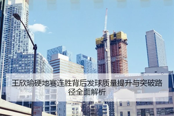 王欣瑜硬地赛连胜背后发球质量提升与突破路径全面解析